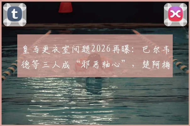 皇马更衣室问题2026再曝：巴尔韦德等三人成“邪恶轴心”，楚阿梅尼被迫离队清洗名单分析