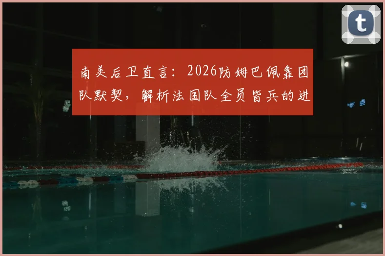 南美后卫直言:2026防姆巴佩靠团队默契,解析法国队全员皆兵的进攻体系与防守实战策略