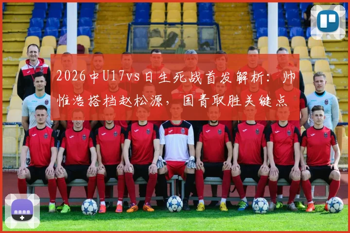 2026中U17vs日生死战首发解析：帅惟浩搭档赵松源，国青取胜关键点