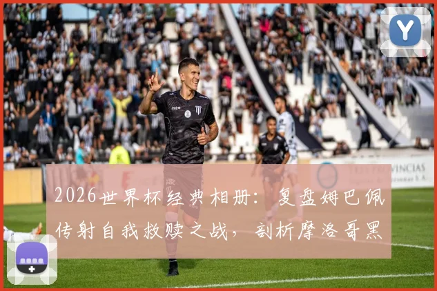 2026世界杯经典相册：复盘姆巴佩传射自我救赎之战，剖析摩洛哥黑马为何终飞不过沧海