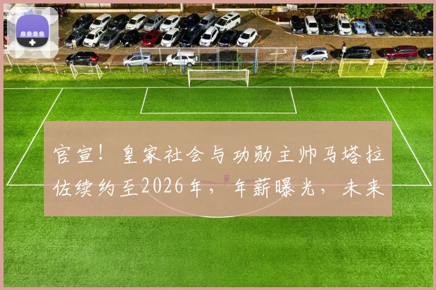 官宣！皇家社会与功勋主帅马塔拉佐续约至2026年，年薪曝光，未来建队蓝图深度解读