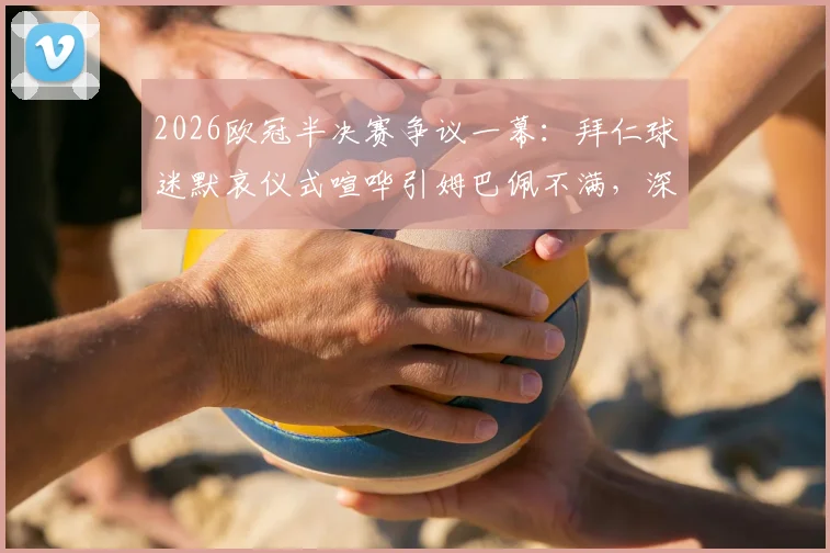 2026欧冠半决赛争议一幕:拜仁球迷默哀仪式喧哗引姆巴佩不满,深入探讨球场尊重底线