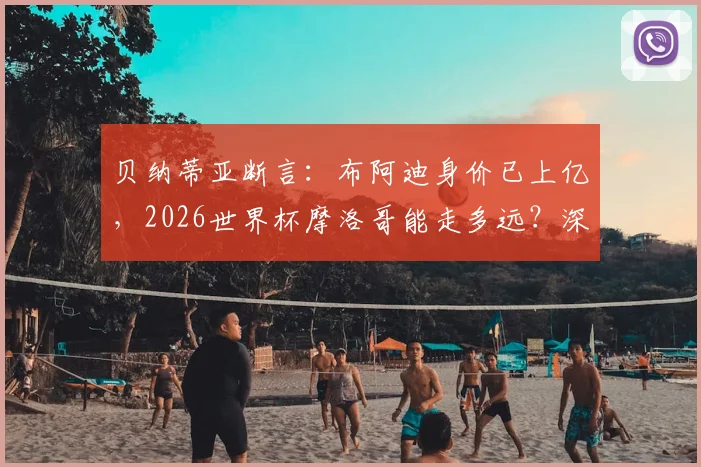 贝纳蒂亚断言：布阿迪身价已上亿，2026世界杯摩洛哥能走多远？深度解析这位新星与球队前景