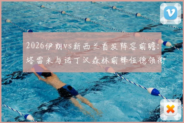 2026伊朗vs新西兰首发阵容前瞻：塔雷米与诺丁汉森林前锋伍德领衔，国际足球友谊赛焦点对决