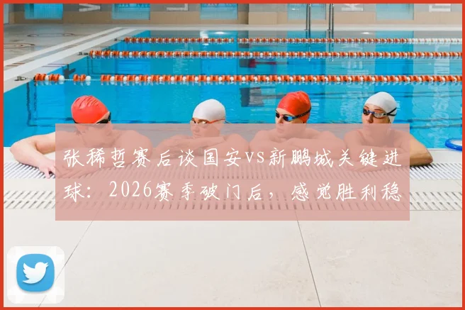 张稀哲赛后谈国安vs新鹏城关键进球：2026赛季破门后，感觉胜利稳了？深度剖析球员心态变化