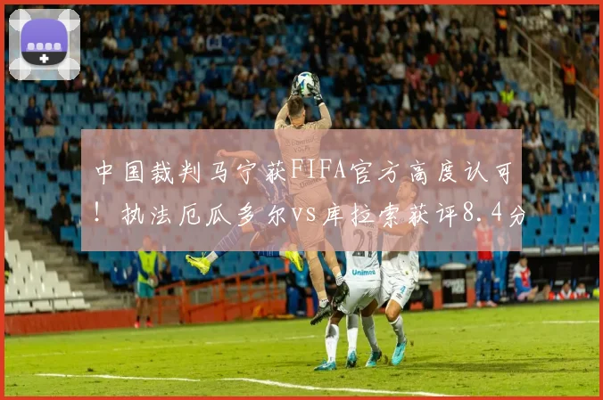 中国裁判马宁获FIFA官方高度认可！执法厄瓜多尔vs库拉索获评8.4分，详解其执法水平及2026世界杯前景