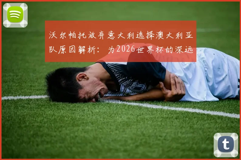 沃尔帕托放弃意大利选择澳大利亚队原因解析：为2026世界杯的深远考量与成长路径