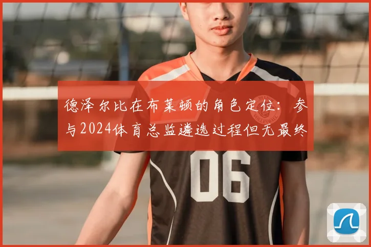德泽尔比在布莱顿的角色定位：参与2024体育总监遴选过程但无最终否决权，主教练权限几何？