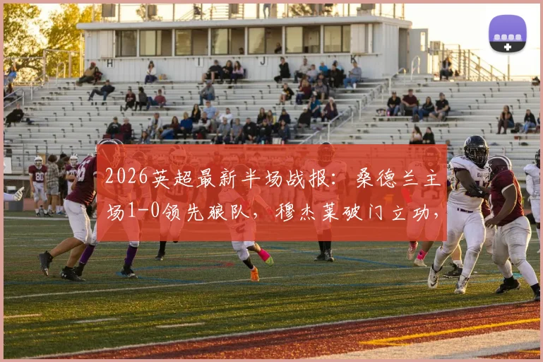 2026英超最新半场战报：桑德兰主场1-0领先狼队，穆杰莱破门立功，巴拉德染红离场引争议