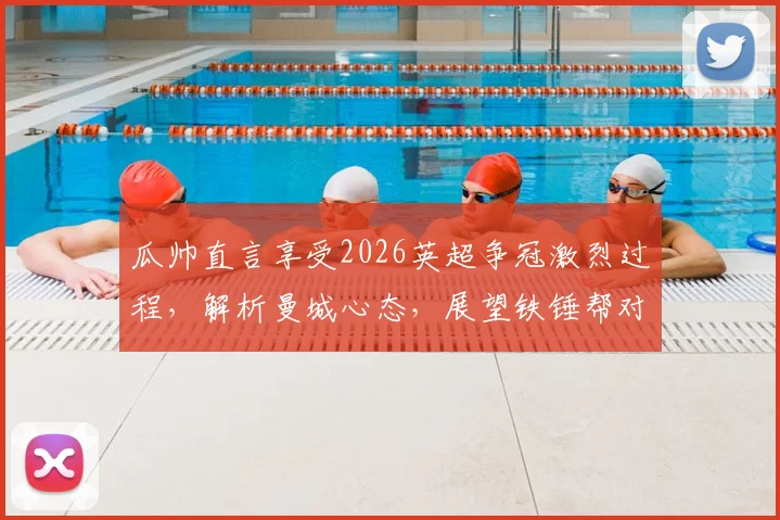 瓜帅直言享受2026英超争冠激烈过程,解析曼城心态,展望铁锤帮对阵阿森纳关键战