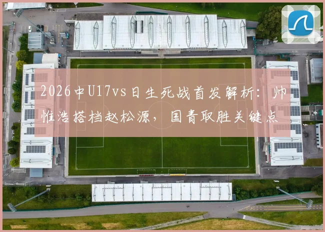 2026中U17vs日生死战首发解析:帅惟浩搭档赵松源,国青取胜关键点