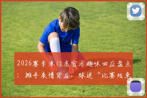 2026赛季津门虎官方趣味回应盘点:摊手表情背后,球迷“比赛结束了吗”提问成经典名场面