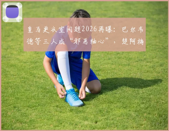皇马更衣室问题2026再曝:巴尔韦德等三人成“邪恶轴心”,楚阿梅尼被迫离队清洗名单分析