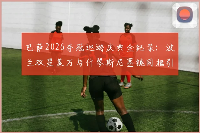 巴萨2026夺冠巡游庆典全纪录:波兰双星莱万与什琴斯尼墨镜同框引爆社交媒体,高清现场图集独家放送