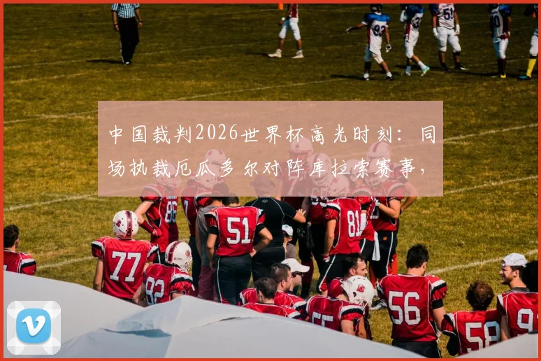 中国裁判2026世界杯高光时刻：同场执裁厄瓜多尔对阵库拉索赛事，创下中国足球裁判多项历史纪录深度解析