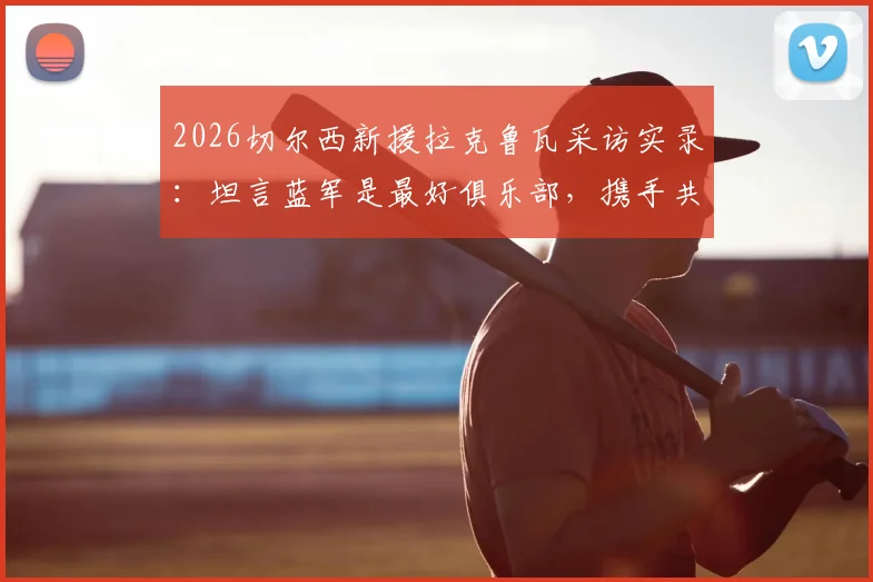 2026切尔西新援拉克鲁瓦采访实录：坦言蓝军是最好俱乐部，携手共创新篇章