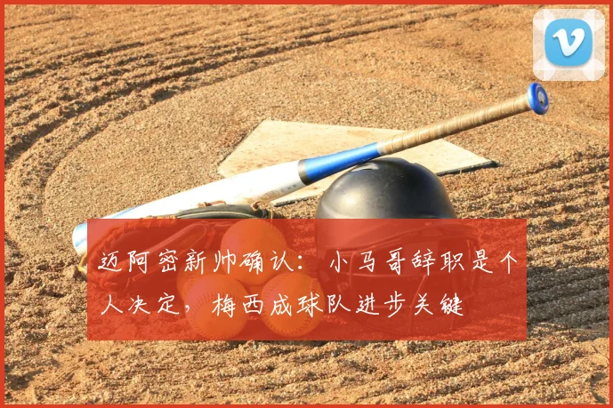 迈阿密新帅确认：小马哥辞职是个人决定，梅西成球队进步关键
