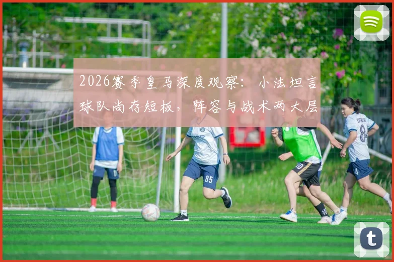 2026赛季皇马深度观察：小法坦言球队尚存短板，阵容与战术两大层面亟需提升空间全解析