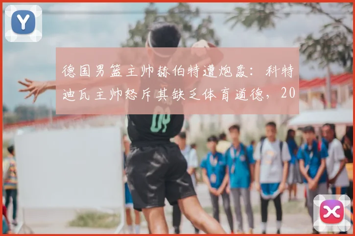 德国男篮主帅赫伯特遭炮轰:科特迪瓦主帅怒斥其缺乏体育道德,2026年冲突细节全回顾