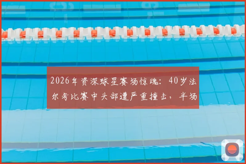 2026年资深球星赛场惊魂：40岁法尔考比赛中头部遭严重撞击，半场结束后被救护车紧急送医，详解球员安全与运动伤害防护