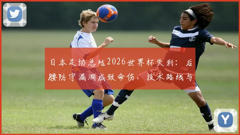 日本足协总结2026世界杯失利：后腰防守漏洞成致命伤，技术路线与世界第一梦想不变