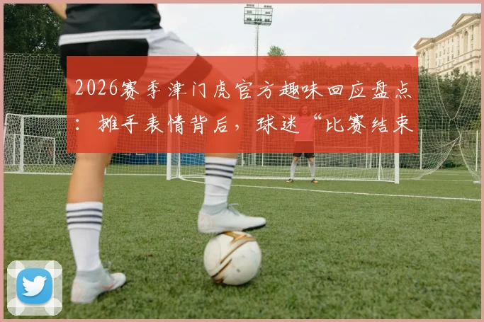 2026赛季津门虎官方趣味回应盘点：摊手表情背后，球迷“比赛结束了吗”提问成经典名场面