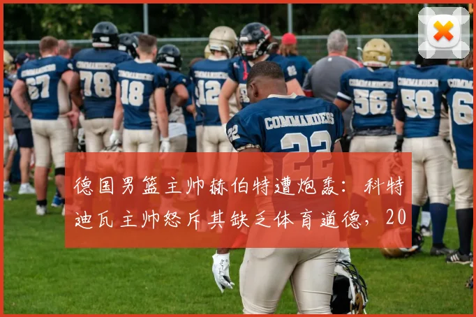德国男篮主帅赫伯特遭炮轰：科特迪瓦主帅怒斥其缺乏体育道德，2026年冲突细节全回顾