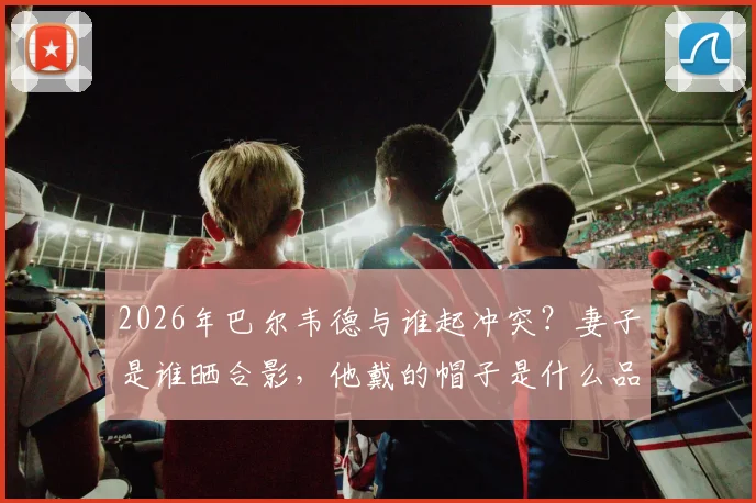 2026年巴尔韦德与谁起冲突?妻子是谁晒合影,他戴的帽子是什么品牌引热议