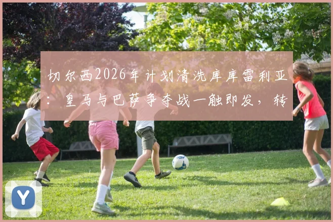 切尔西2026年计划清洗库库雷利亚：皇马与巴萨争夺战一触即发，转会去向深度解析