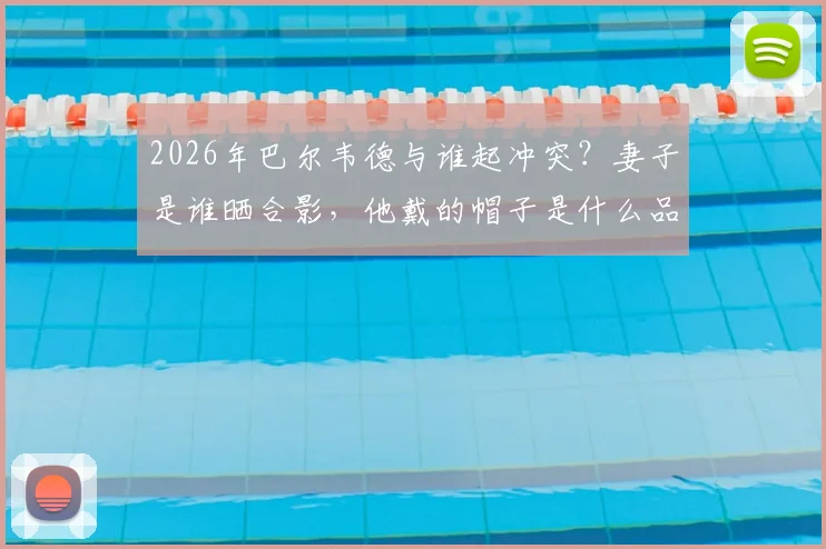 2026年巴尔韦德与谁起冲突？妻子是谁晒合影，他戴的帽子是什么品牌引热议