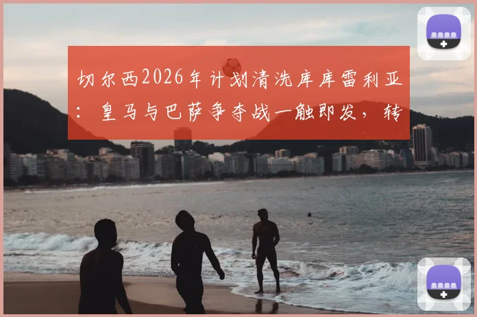 切尔西2026年计划清洗库库雷利亚：皇马与巴萨争夺战一触即发，转会去向深度解析