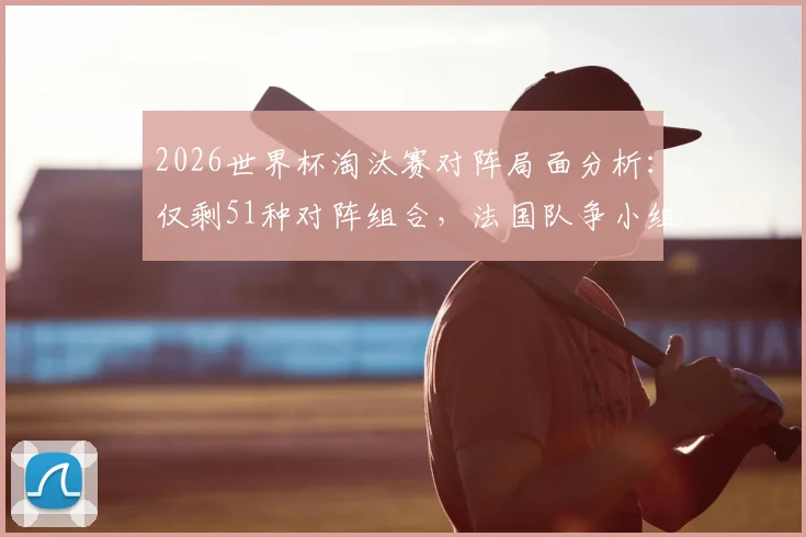 2026世界杯淘汰赛对阵局面分析：仅剩51种对阵组合，法国队争小组头名或将对阵瑞典