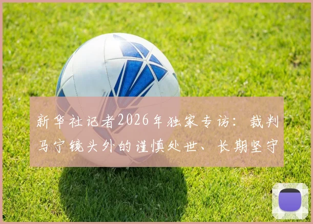 新华社记者2026年独家专访：裁判马宁镜头外的谨慎处世、长期坚守与家庭温情