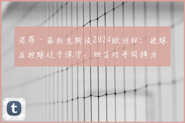 若昂·菲利克斯谈2024欧洲杯：进球后控球过于保守，坦言对手同样为荣誉拼尽全力