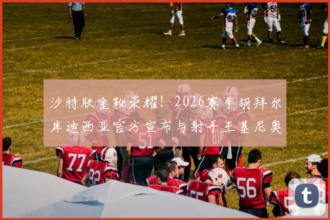 沙特联金靴荣耀！2026赛季胡拜尔库迪西亚官方宣布与射手王基尼奥内斯成功续约一年，详解球队锋线规划与未来引援方向