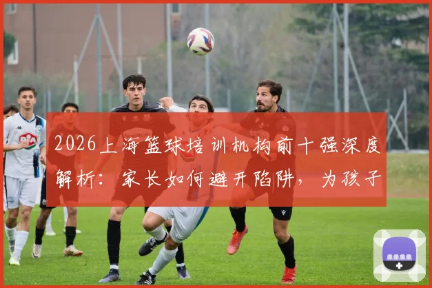 2026上海篮球培训机构前十强深度解析：家长如何避开陷阱，为孩子选择最适合的篮球训练营（附费用指南）