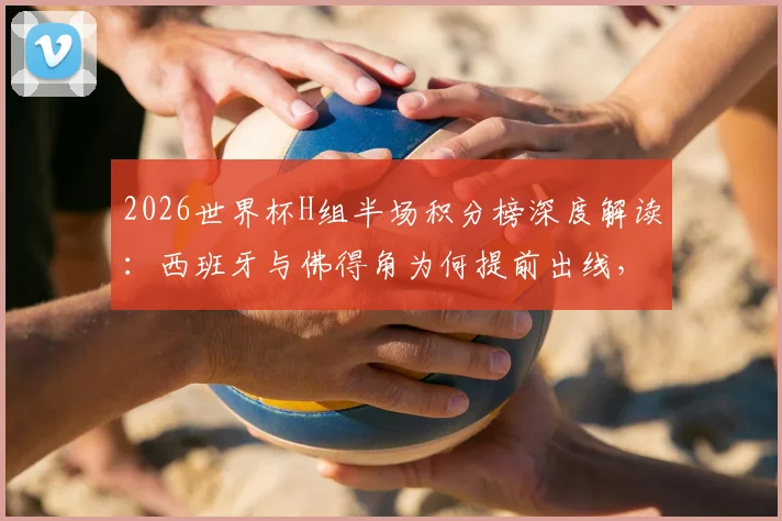 2026世界杯H组半场积分榜深度解读：西班牙与佛得角为何提前出线，乌拉圭2分暂列第三局面全分析