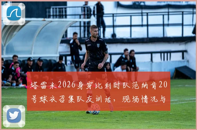 塔雷米2026身穿比利时队范纳肯20号球衣召集队友训话，现场情况与背后意思解读