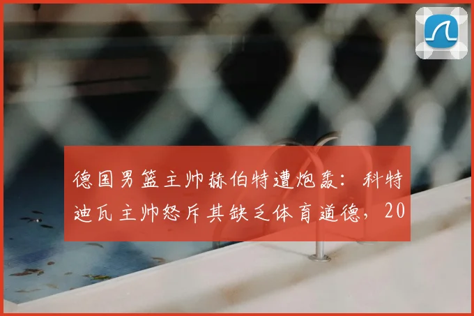 德国男篮主帅赫伯特遭炮轰：科特迪瓦主帅怒斥其缺乏体育道德，2026年冲突细节全回顾