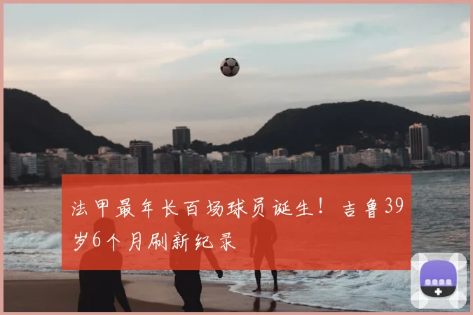 法甲最年长百场球员诞生！吉鲁39岁6个月刷新纪录