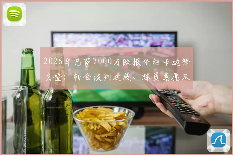 2026年巴萨7000万欧报价纽卡边锋戈登：转会谈判进展、球员意愿及对双方阵容影响分析