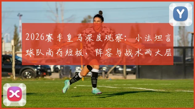 2026赛季皇马深度观察:小法坦言球队尚存短板,阵容与战术两大层面亟需提升空间全解析