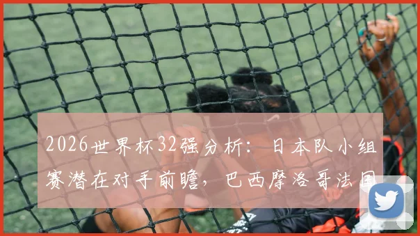 2026世界杯32强分析：日本队小组赛潜在对手前瞻，巴西摩洛哥法国皆在列