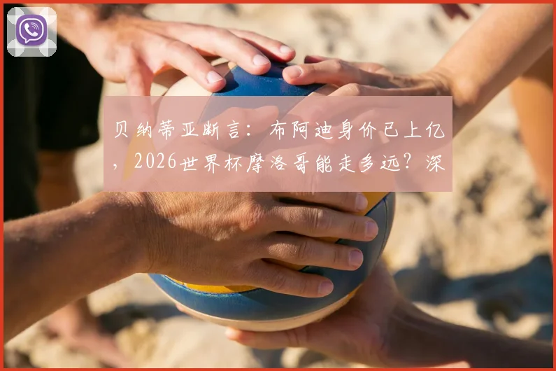 贝纳蒂亚断言：布阿迪身价已上亿，2026世界杯摩洛哥能走多远？深度解析这位新星与球队前景