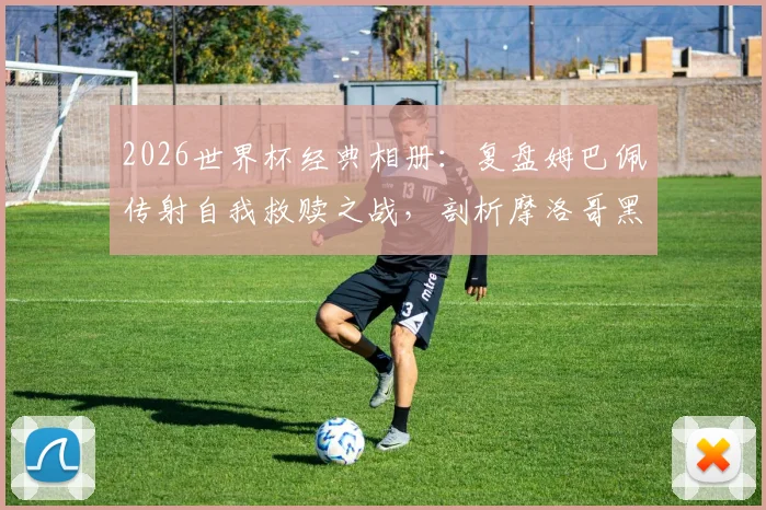2026世界杯经典相册：复盘姆巴佩传射自我救赎之战，剖析摩洛哥黑马为何终飞不过沧海