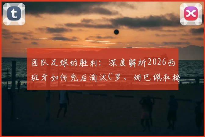 团队足球的胜利:深度解析2026西班牙如何先后淘汰C罗、姆巴佩和梅西领衔的球队夺冠