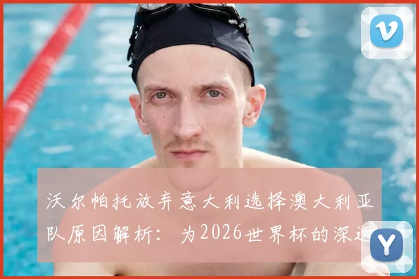 沃尔帕托放弃意大利选择澳大利亚队原因解析:为2026世界杯的深远考量与成长路径