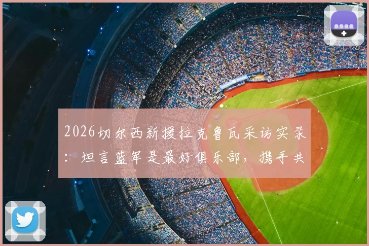 2026切尔西新援拉克鲁瓦采访实录:坦言蓝军是最好俱乐部,携手共创新篇章