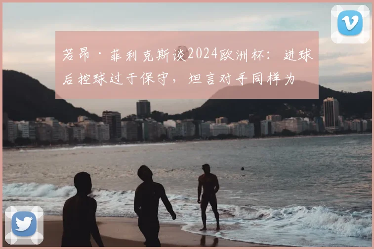 若昂·菲利克斯谈2024欧洲杯：进球后控球过于保守，坦言对手同样为荣誉拼尽全力