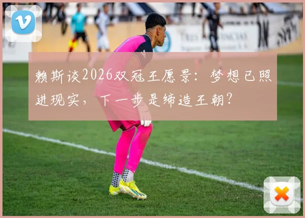 赖斯谈2026双冠王愿景：梦想已照进现实，下一步是缔造王朝？